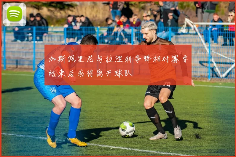 加斯佩里尼与拉涅利争锋相对赛季结束后或将离开球队
