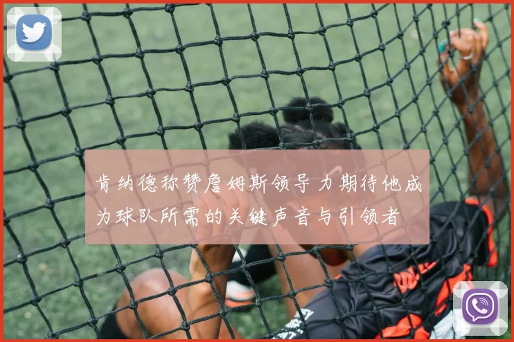 肯纳德称赞詹姆斯领导力期待他成为球队所需的关键声音与引领者