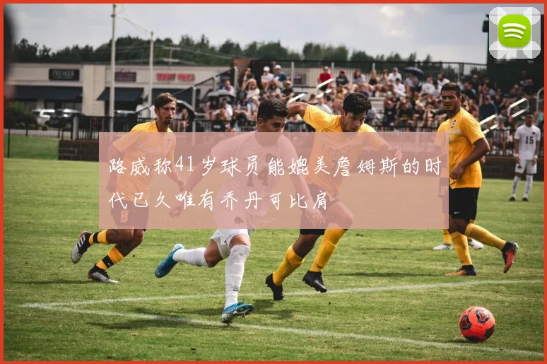 路威称41岁球员能媲美詹姆斯的时代已久唯有乔丹可比肩
