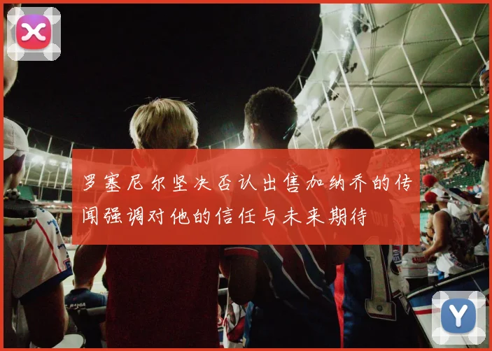 罗塞尼尔坚决否认出售加纳乔的传闻强调对他的信任与未来期待