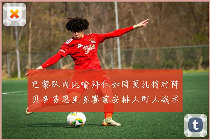 巴黎队内比喻拜仁如同莫扎特对阵贝多芬恩里克赛前安排人盯人战术