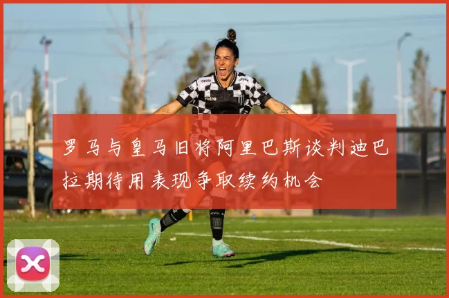 罗马与皇马旧将阿里巴斯谈判迪巴拉期待用表现争取续约机会