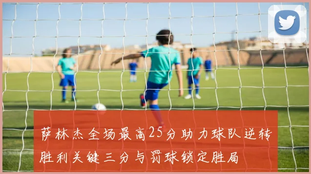 萨林杰全场最高25分助力球队逆转胜利关键三分与罚球锁定胜局