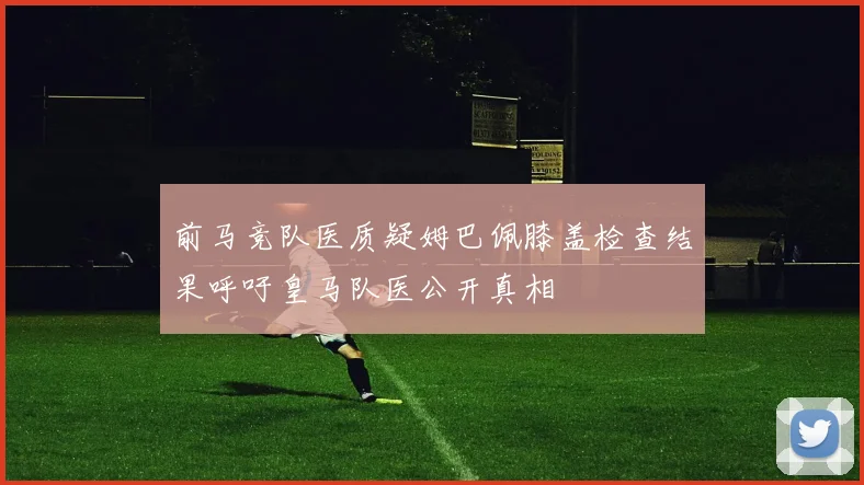前马竞队医质疑姆巴佩膝盖检查结果呼吁皇马队医公开真相